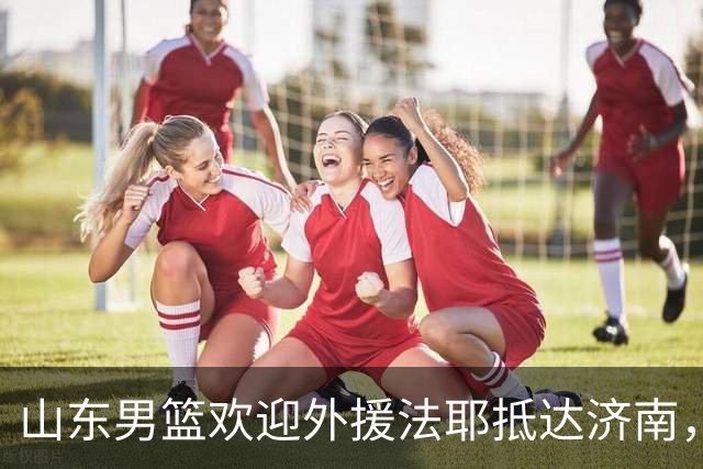 山东男篮欢迎外援法耶抵达济南，备战新赛季