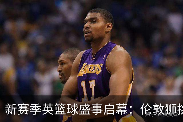 新赛季英篮球盛事启幕：伦敦狮挑战NBA开拓者