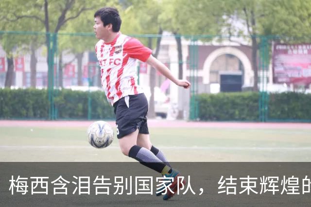 梅西含泪告别国家队，结束辉煌的“足球王朝