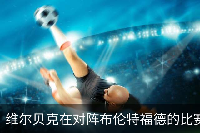 维尔贝克在对阵布伦特福德的比赛中表现分析：数据映射其影响力