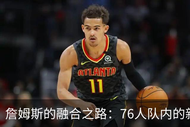 詹姆斯的融合之路：76人队内的新气象与隐忧